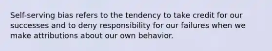 Self-serving bias refers to the tendency to take credit for our successes and to deny responsibility for our failures when we make attributions about our own behavior.