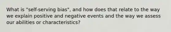 What is "self-serving bias", and how does that relate to the way we explain positive and negative events and the way we assess our abilities or characteristics?