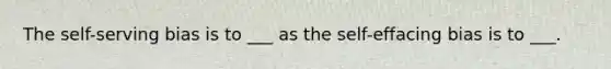 The self-serving bias is to ___ as the self-effacing bias is to ___.