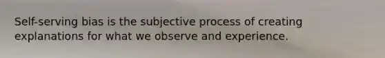 Self-serving bias is the subjective process of creating explanations for what we observe and experience.