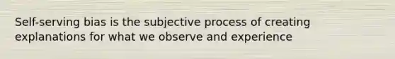 Self-serving bias is the subjective process of creating explanations for what we observe and experience