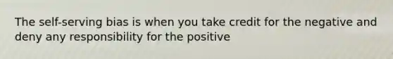 The self-serving bias is when you take credit for the negative and deny any responsibility for the positive