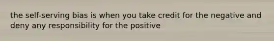 the self-serving bias is when you take credit for the negative and deny any responsibility for the positive