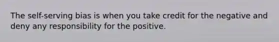 The self-serving bias is when you take credit for the negative and deny any responsibility for the positive.