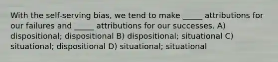 With the self-serving bias, we tend to make _____ attributions for our failures and _____ attributions for our successes. A) dispositional; dispositional B) dispositional; situational C) situational; dispositional D) situational; situational