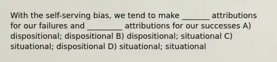 With the self-serving bias, we tend to make _______ attributions for our failures and _________ attributions for our successes A) dispositional; dispositional B) dispositional; situational C) situational; dispositional D) situational; situational