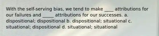 With the self-serving bias, we tend to make ____ attributions for our failures and _____ attributions for our successes. a. dispositional; dispositional b. dispositional; situational c. situational; dispositional d. situational; situational