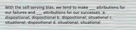 With the self-serving bias, we tend to make ___ attributions for our failures and ___ attributions for our successes. a. dispositional; dispositional b. dispositional; situational c. situational; dispositional d. situational; situational