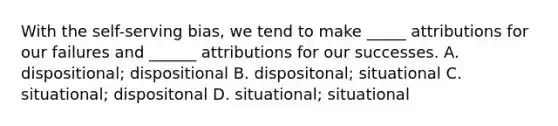 With the self-serving bias, we tend to make _____ attributions for our failures and ______ attributions for our successes. A. dispositional; dispositional B. dispositonal; situational C. situational; dispositonal D. situational; situational