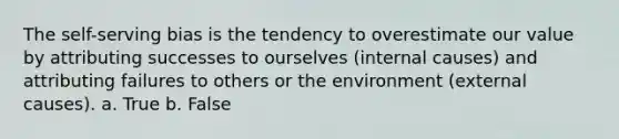 The self-serving bias is the tendency to overestimate our value by attributing successes to ourselves (internal causes) and attributing failures to others or the environment (external causes). a. True b. False