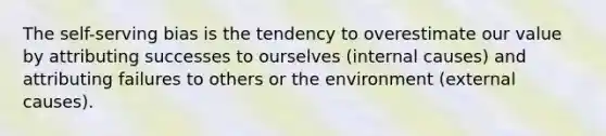 The self-serving bias is the tendency to overestimate our value by attributing successes to ourselves (internal causes) and attributing failures to others or the environment (external causes).