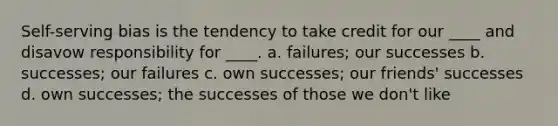 Self-serving bias is the tendency to take credit for our ____ and disavow responsibility for ____. a. failures; our successes b. successes; our failures c. own successes; our friends' successes d. own successes; the successes of those we don't like