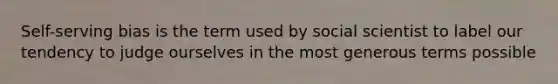 Self-serving bias is the term used by social scientist to label our tendency to judge ourselves in the most generous terms possible