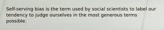 Self-serving bias is the term used by social scientists to label our tendency to judge ourselves in the most generous terms possible.