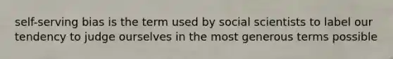 self-serving bias is the term used by social scientists to label our tendency to judge ourselves in the most generous terms possible