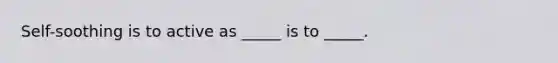 Self-soothing is to active as _____ is to _____.