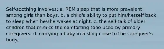 Self-soothing involves: a. REM sleep that is more prevalent among girls than boys. b. a child's ability to put him/herself back to sleep when he/she wakes at night. c. the self-talk of older children that mimics the comforting tone used by primary caregivers. d. carrying a baby in a sling close to the caregiver's body.