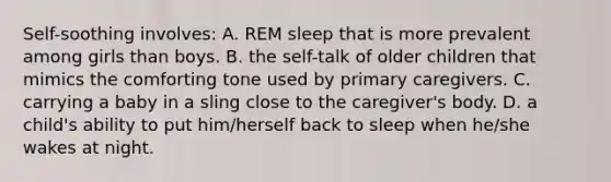 Self-soothing involves: A. REM sleep that is more prevalent among girls than boys. B. the self-talk of older children that mimics the comforting tone used by primary caregivers. C. carrying a baby in a sling close to the caregiver's body. D. a child's ability to put him/herself back to sleep when he/she wakes at night.