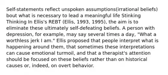 Self-statements reflect unspoken assumptions(irrational beliefs) bout what is necessary to lead a meaningful life Stinking Thinking In Ellis's REBT (Ellis, 1993, 1995), the aim is to eliminate these ultimately self-defeating beliefs. A person with depression, for example, may say several times a day, "What a worthless jerk I am." Ellis proposed that people interpret what is happening around them, that sometimes these interpretations can cause emotional turmoil, and that a therapist's attention should be focused on these beliefs rather than on historical causes or, indeed, on overt behavior.