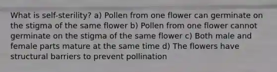 What is self-sterility? a) Pollen from one flower can germinate on the stigma of the same flower b) Pollen from one flower cannot germinate on the stigma of the same flower c) Both male and female parts mature at the same time d) The flowers have structural barriers to prevent pollination