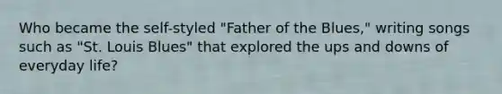 Who became the self-styled "Father of the Blues," writing songs such as "St. Louis Blues" that explored the ups and downs of everyday life?