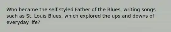 Who became the self-styled Father of the Blues, writing songs such as St. Louis Blues, which explored the ups and downs of everyday life?