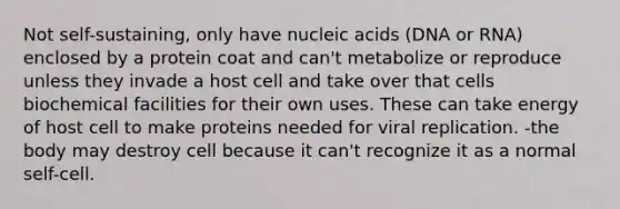 Not self-sustaining, only have nucleic acids (DNA or RNA) enclosed by a protein coat and can't metabolize or reproduce unless they invade a host cell and take over that cells biochemical facilities for their own uses. These can take energy of host cell to make proteins needed for viral replication. -the body may destroy cell because it can't recognize it as a normal self-cell.