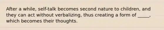 After a while, self-talk becomes second nature to children, and they can act without verbalizing, thus creating a form of _____, which becomes their thoughts.