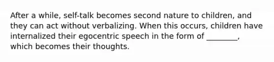 After a while, self-talk becomes second nature to children, and they can act without verbalizing. When this occurs, children have internalized their egocentric speech in the form of ________, which becomes their thoughts.