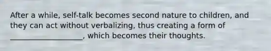 After a while, self-talk becomes second nature to children, and they can act without verbalizing, thus creating a form of ___________________, which becomes their thoughts.