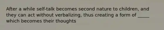 After a while self-talk becomes second nature to children, and they can act without verbalizing, thus creating a form of _____ which becomes their thoughts