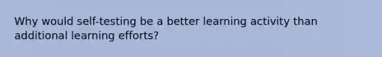 Why would self-testing be a better learning activity than additional learning efforts?