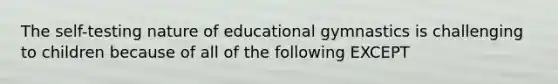 The self-testing nature of educational gymnastics is challenging to children because of all of the following EXCEPT