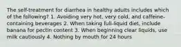 The self-treatment for diarrhea in healthy adults includes which of the following? 1. Avoiding very hot, very cold, and caffeine-containing beverages 2. When taking full-liquid diet, include banana for pectin content 3. When beginning clear liquids, use milk cautiously 4. Nothing by mouth for 24 hours