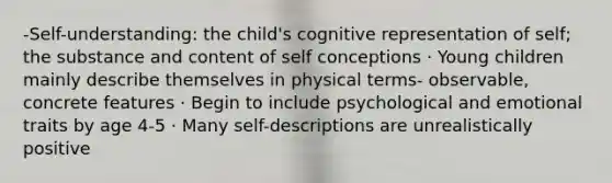 -Self-understanding: the child's cognitive representation of self; the substance and content of self conceptions · Young children mainly describe themselves in physical terms- observable, concrete features · Begin to include psychological and emotional traits by age 4-5 · Many self-descriptions are unrealistically positive