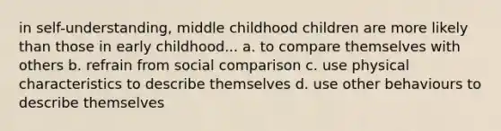 in self-understanding, middle childhood children are more likely than those in early childhood... a. to compare themselves with others b. refrain from social comparison c. use physical characteristics to describe themselves d. use other behaviours to describe themselves