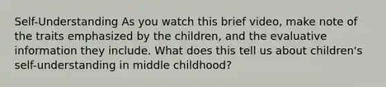 Self-Understanding As you watch this brief video, make note of the traits emphasized by the children, and the evaluative information they include. What does this tell us about children's self-understanding in middle childhood?