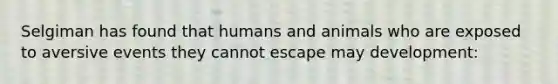 Selgiman has found that humans and animals who are exposed to aversive events they cannot escape may development: