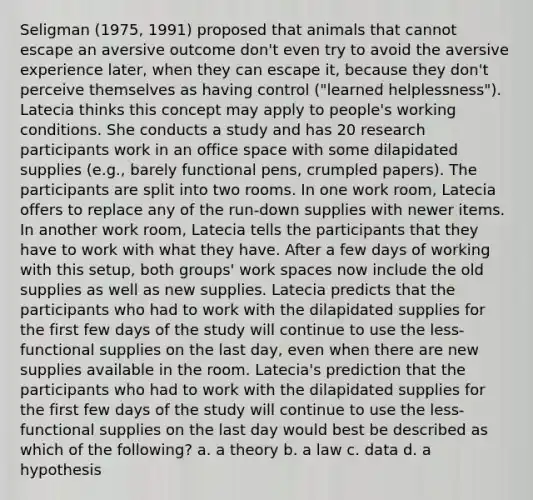 Seligman (1975, 1991) proposed that animals that cannot escape an aversive outcome don't even try to avoid the aversive experience later, when they can escape it, because they don't perceive themselves as having control ("learned helplessness"). Latecia thinks this concept may apply to people's working conditions. She conducts a study and has 20 research participants work in an office space with some dilapidated supplies (e.g., barely functional pens, crumpled papers). The participants are split into two rooms. In one work room, Latecia offers to replace any of the run-down supplies with newer items. In another work room, Latecia tells the participants that they have to work with what they have. After a few days of working with this setup, both groups' work spaces now include the old supplies as well as new supplies. Latecia predicts that the participants who had to work with the dilapidated supplies for the first few days of the study will continue to use the less-functional supplies on the last day, even when there are new supplies available in the room. Latecia's prediction that the participants who had to work with the dilapidated supplies for the first few days of the study will continue to use the less-functional supplies on the last day would best be described as which of the following? a. a theory b. a law c. data d. a hypothesis