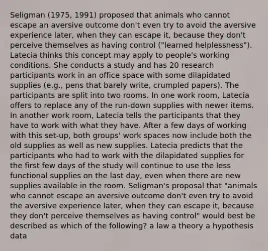 Seligman (1975, 1991) proposed that animals who cannot escape an aversive outcome don't even try to avoid the aversive experience later, when they can escape it, because they don't perceive themselves as having control ("learned helplessness"). Latecia thinks this concept may apply to people's working conditions. She conducts a study and has 20 research participants work in an office space with some dilapidated supplies (e.g., pens that barely write, crumpled papers). The participants are split into two rooms. In one work room, Latecia offers to replace any of the run-down supplies with newer items. In another work room, Latecia tells the participants that they have to work with what they have. After a few days of working with this set-up, both groups' work spaces now include both the old supplies as well as new supplies. Latecia predicts that the participants who had to work with the dilapidated supplies for the first few days of the study will continue to use the less functional supplies on the last day, even when there are new supplies available in the room. Seligman's proposal that "animals who cannot escape an aversive outcome don't even try to avoid the aversive experience later, when they can escape it, because they don't perceive themselves as having control" would best be described as which of the following? a law a theory a hypothesis data