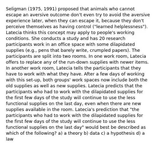 Seligman (1975, 1991) proposed that animals who cannot escape an aversive outcome don't even try to avoid the aversive experience later, when they can escape it, because they don't perceive themselves as having control ("learned helplessness"). Latecia thinks this concept may apply to people's working conditions. She conducts a study and has 20 research participants work in an office space with some dilapidated supplies (e.g., pens that barely write, crumpled papers). The participants are split into two rooms. In one work room, Latecia offers to replace any of the run-down supplies with newer items. In another work room, Latecia tells the participants that they have to work with what they have. After a few days of working with this set-up, both groups' work spaces now include both the old supplies as well as new supplies. Latecia predicts that the participants who had to work with the dilapidated supplies for the first few days of the study will continue to use the less functional supplies on the last day, even when there are new supplies available in the room. Latecia's prediction that "the participants who had to work with the dilapidated supplies for the first few days of the study will continue to use the less functional supplies on the last day" would best be described as which of the following? a) a theory b) data c) a hypothesis d) a law