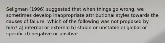 Seligman (1996) suggested that when things go wrong, we sometimes develop inappropriate attributional styles towards the causes of failure. Which of the following was not proposed by him? a) internal or external b) stable or unstable c) global or specific d) negative or positive