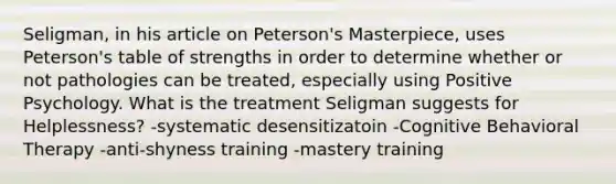 Seligman, in his article on Peterson's Masterpiece, uses Peterson's table of strengths in order to determine whether or not pathologies can be treated, especially using Positive Psychology. What is the treatment Seligman suggests for Helplessness? -systematic desensitizatoin -Cognitive Behavioral Therapy -anti-shyness training -mastery training