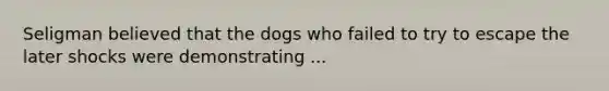 Seligman believed that the dogs who failed to try to escape the later shocks were demonstrating ...