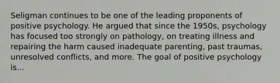 Seligman continues to be one of the leading proponents of positive psychology. He argued that since the 1950s, psychology has focused too strongly on pathology, on treating illness and repairing the harm caused inadequate parenting, past traumas, unresolved conflicts, and more. The goal of positive psychology is...