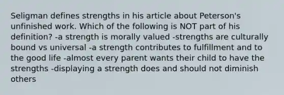 Seligman defines strengths in his article about Peterson's unfinished work. Which of the following is NOT part of his definition? -a strength is morally valued -strengths are culturally bound vs universal -a strength contributes to fulfillment and to the good life -almost every parent wants their child to have the strengths -displaying a strength does and should not diminish others