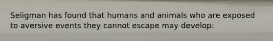 Seligman has found that humans and animals who are exposed to aversive events they cannot escape may develop: