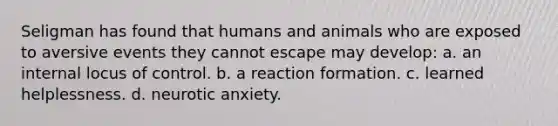 Seligman has found that humans and animals who are exposed to aversive events they cannot escape may develop: a. an internal locus of control. b. a reaction formation. c. learned helplessness. d. neurotic anxiety.