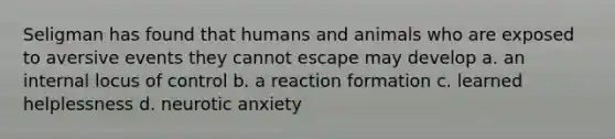 Seligman has found that humans and animals who are exposed to aversive events they cannot escape may develop a. an internal locus of control b. a reaction formation c. learned helplessness d. neurotic anxiety