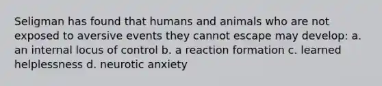 Seligman has found that humans and animals who are not exposed to aversive events they cannot escape may develop: a. an internal locus of control b. a reaction formation c. learned helplessness d. neurotic anxiety